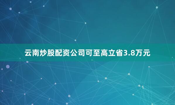 云南炒股配资公司可至高立省3.8万元