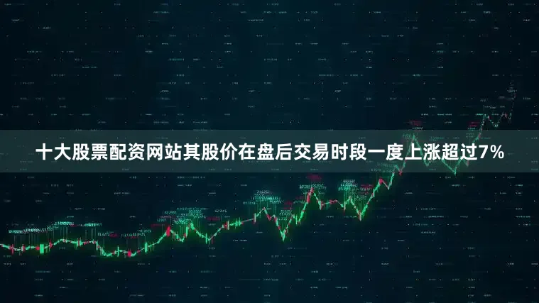 十大股票配资网站其股价在盘后交易时段一度上涨超过7%
