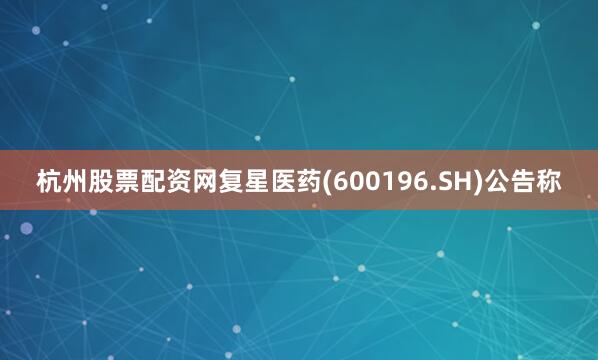 杭州股票配资网复星医药(600196.SH)公告称