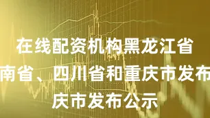 在线配资机构黑龙江省、云南省、四川省和重庆市发布公示