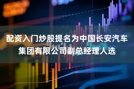 配资入门炒股提名为中国长安汽车集团有限公司副总经理人选