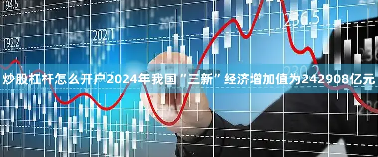 炒股杠杆怎么开户2024年我国“三新”经济增加值为242908亿元