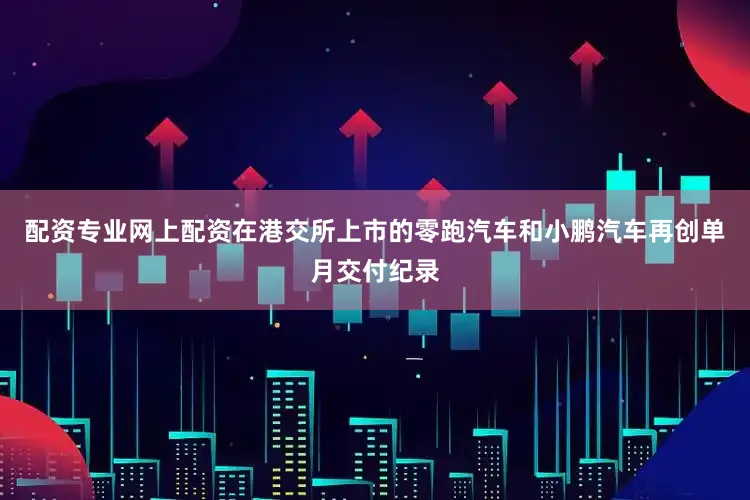 配资专业网上配资在港交所上市的零跑汽车和小鹏汽车再创单月交付纪录