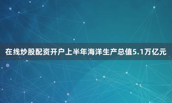 在线炒股配资开户上半年海洋生产总值5.1万亿元