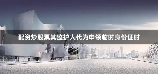 配资炒股票其监护人代为申领临时身份证时