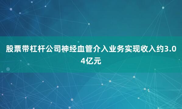 股票带杠杆公司神经血管介入业务实现收入约3.04亿元
