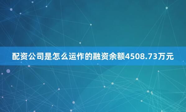 配资公司是怎么运作的融资余额4508.73万元