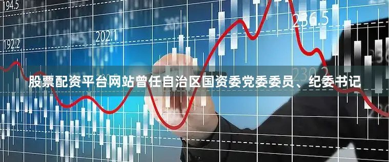股票配资平台网站曾任自治区国资委党委委员、纪委书记
