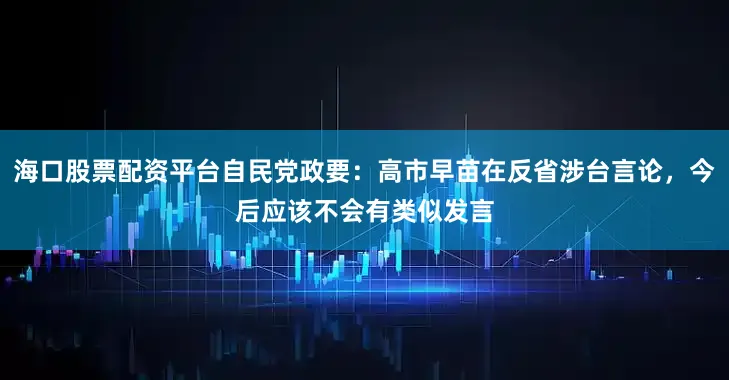 海口股票配资平台自民党政要:高市早苗在反省涉台言论,今后应该不会有类似发言