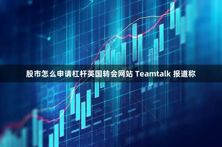 股市怎么申请杠杆英国转会网站 Teamtalk 报道称