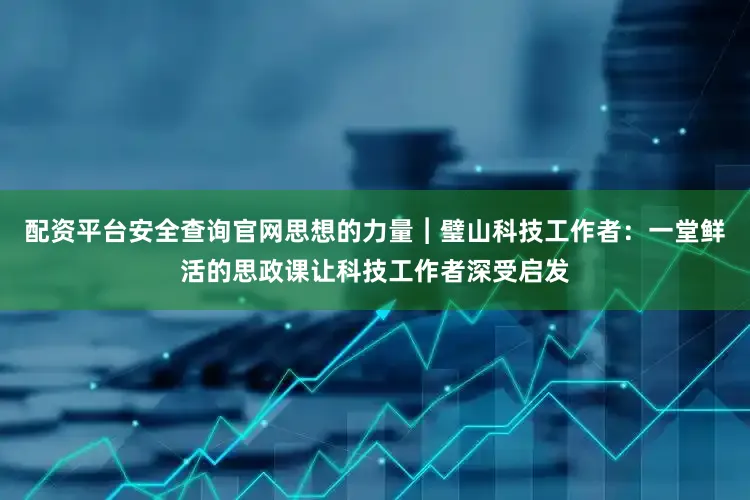 配资平台安全查询官网思想的力量︱璧山科技工作者:一堂鲜活的思政课让科技工作者深受启发